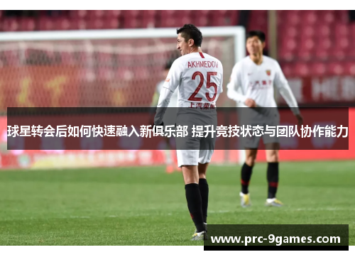 球星转会后如何快速融入新俱乐部 提升竞技状态与团队协作能力 球星转会后如何快速融入新俱乐部 提升竞技状态与团队协作能力