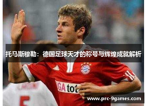 托马斯穆勒:德国足球天才的称号与辉煌成就解析 托马斯穆勒:德国足球天才的称号与辉煌成就解析