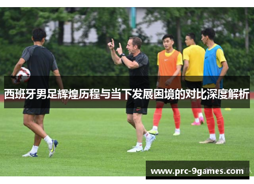 西班牙男足辉煌历程与当下发展困境的对比深度解析 西班牙男足辉煌历程与当下发展困境的对比深度解析