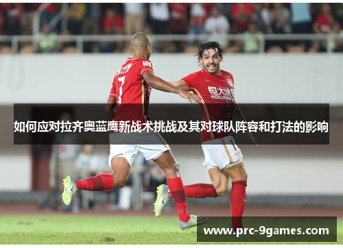 如何应对拉齐奥蓝鹰新战术挑战及其对球队阵容和打法的影响 如何应对拉齐奥蓝鹰新战术挑战及其对球队阵容和打法的影响