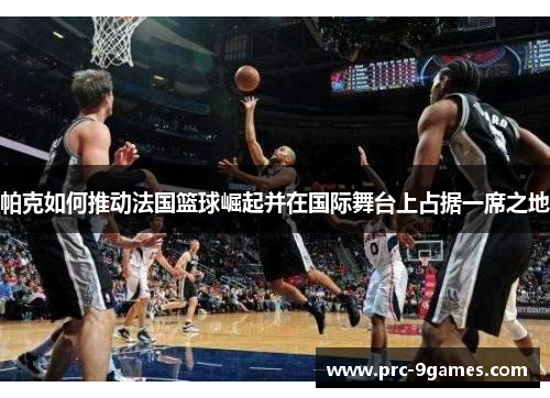 帕克如何推动法国篮球崛起并在国际舞台上占据一席之地 帕克如何推动法国篮球崛起并在国际舞台上占据一席之地