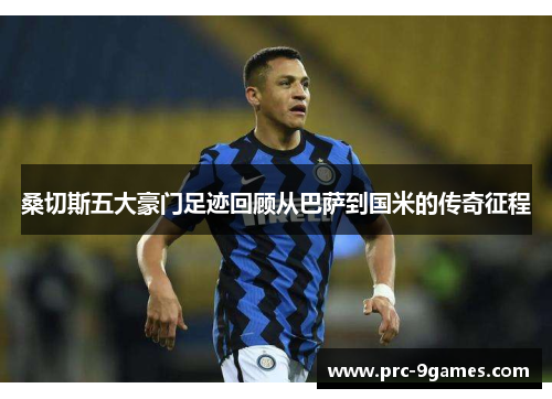 桑切斯五大豪门足迹回顾从巴萨到国米的传奇征程 桑切斯五大豪门足迹回顾从巴萨到国米的传奇征程