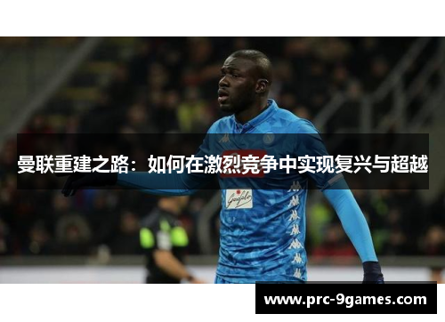 曼联重建之路：如何在激烈竞争中实现复兴与超越