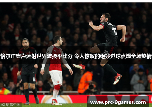 恰尔汗奥卢远射世界波扳平比分 令人惊叹的绝妙进球点燃全场热情 恰尔汗奥卢远射世界波扳平比分 令人惊叹的绝妙进球点燃全场热情
